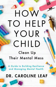 Title: How to Help Your Child Clean Up Their Mental Mess: A Guide to Building Resilience and Managing Mental Health, Author: Dr. Caroline Leaf