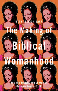 Title: The Making of Biblical Womanhood: How the Subjugation of Women Became Gospel Truth, Author: Beth Allison Barr