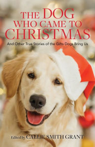 Title: The Dog Who Came to Christmas: And Other True Stories of the Gifts Dogs Bring Us, Author: Callie Smith Grant