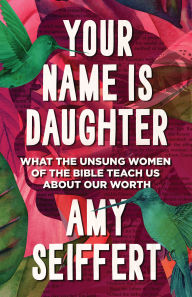 Title: Your Name Is Daughter: What the Unsung Women of the Bible Teach Us about Our Worth, Author: Amy Seiffert