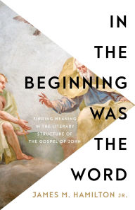 Title: In the Beginning Was the Word: Finding Meaning in the Literary Structure of the Gospel of John, Author: James M. Hamilton