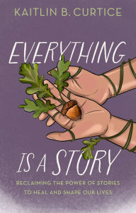 Title: Everything Is a Story: Reclaiming the Power of Stories to Heal and Shape Our Lives, Author: Kaitlin B. Curtice