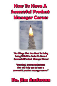 Title: How To Have A Successful Product Manager Career: The Things That You Need To Be Doing TODAY In Order To Have A Successful Product Manager Career, Author: Jim Anderson