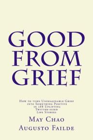 Title: Good from Grief: How to turn Unimaginable Grief into Something Positive in 288 Uplifting Twitter-sized Life Stories, Author: May Chao