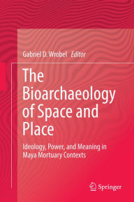 Title: The Bioarchaeology of Space and Place: Ideology, Power, and Meaning in Maya Mortuary Contexts, Author: Gabriel D. Wrobel