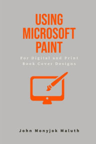 Title: Using Microsoft Paint To Design Book Covers: A Guide for e-book and print book cover designs, Author: John Monyjok Maluth