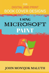 Title: Using Microsoft Paint To Design Book Covers: A Guide for e-book and print book cover designs, Author: John Monyjok Maluth