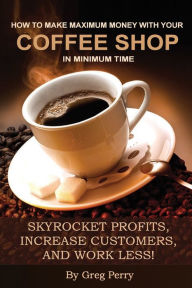 Title: How to Make Maximum Money with Your Coffee Shop in Minimum Time: Skyrocket Profits, Increase Customers, and Work Less!, Author: Greg Perry