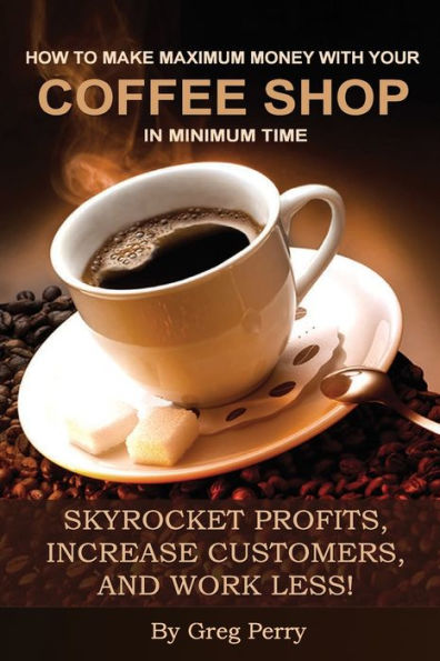 How to Make Maximum Money with Your Coffee Shop in Minimum Time: Skyrocket Profits, Increase Customers, and Work Less!