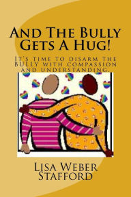 Title: And The Bully Gets A Hug!: It's time to disarm the BULLY with compassion and understanding., Author: Lisa Weber Stafford