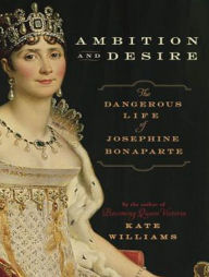 Ambition and Desire: The Dangerous Life of Josephine Bonaparte