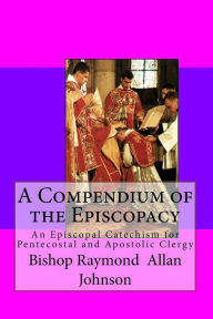Title: A Compendium of the Episcopacy: An Episcopal Catechism for Pentecostal and Apostolic Clergy, Author: Bishop Raymond a Johnson