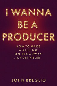 Title: I Wanna Be a Producer: How to Make a Killing on Broadway...or Get Killed, Author: John Breglio