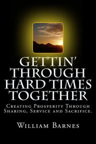 Title: Gettin' Through Hard Times Together: Creating Prosperity Through Sharing, Service and Sacrifice, Author: William Barnes