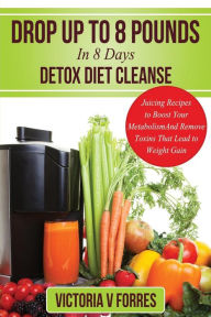 Title: Drop Up To 8 Pounds In 8 Days - Detox Diet Cleanse: Alkalize, Energize - Juicing Recipes To Boost Your Metabolism And Remove Toxins That Lead To Weight Gain: With Over 50 Delicious Weight Loss Juice Fasting Recipes, Author: Victoria V Forres