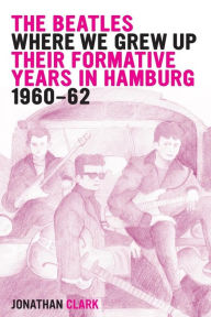Title: The Beatles; Where We Grew Up: Their Formative Years In Hamburg; 1960-1962, Author: Jonathan Clark