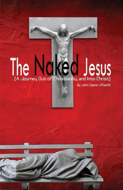 The Naked Jesus A Journey Out Of Christianity And Into Christ By John Casimir O Keefe