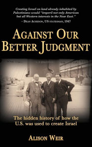 Title: Against Our Better Judgment: The hidden history of how the United States was used to create Israel, Author: Alison Weir