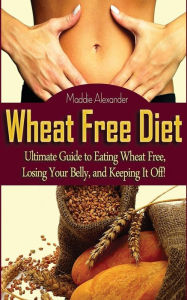 Title: Wheat Free Diet: Ultimate Guide to Eating Wheat Free, Losing Your Belly, and Keeping It Off!, Author: Maddie Alexander