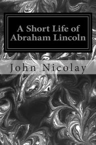 Title: A Short Life of Abraham Lincoln, Author: John G Nicolay