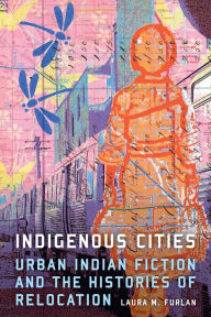 Title: Indigenous Cities: Urban Indian Fiction and the Histories of Relocation, Author: Laura M. Furlan