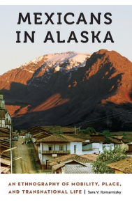 Title: Mexicans in Alaska: An Ethnography of Mobility, Place, and Transnational Life, Author: Sara V. Komarnisky