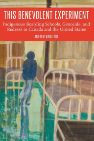 Title: This Benevolent Experiment: Indigenous Boarding Schools, Genocide, and Redress in Canada and the United States, Author: Andrew Woolford