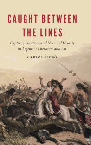 Title: Caught between the Lines: Captives, Frontiers, and National Identity in Argentine Literature and Art, Author: Carlos Riobó