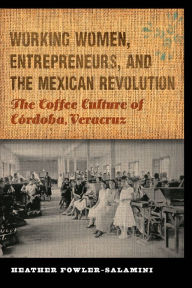 Title: Working Women, Entrepreneurs, and the Mexican Revolution: The Coffee Culture of Córdoba, Veracruz, Author: Heather Fowler-Salamini