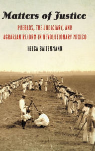 Title: Matters of Justice: Pueblos, the Judiciary, and Agrarian Reform in Revolutionary Mexico, Author: Helga Baitenmann