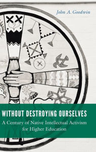 Title: Without Destroying Ourselves: A Century of Native Intellectual Activism for Higher Education, Author: John A. Goodwin