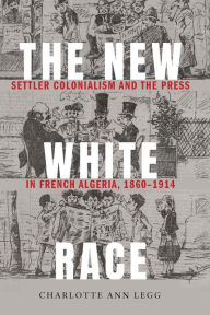Title: The New White Race: Settler Colonialism and the Press in French Algeria, 1860-1914, Author: Charlotte Ann Legg