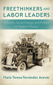 Title: Freethinkers and Labor Leaders: Women, Social Change, and Politics in Modern Mexico, Author: María Teresa Fernández Aceves