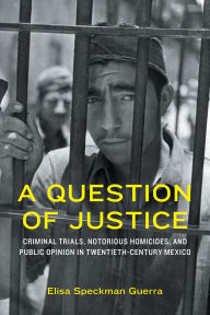Title: A Question of Justice: Criminal Trials, Notorious Homicides, and Public Opinion in Twentieth-Century Mexico, Author: Elisa Speckman Guerra