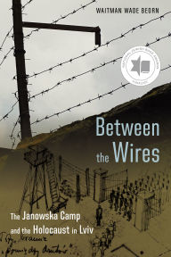 Title: Between the Wires: The Janowska Camp and the Holocaust in Lviv, Author: Waitman Wade Beorn