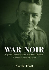 Title: War Noir: Raymond Chandler and the Hard-Boiled Detective as Veteran in American Fiction, Author: Sarah Trott