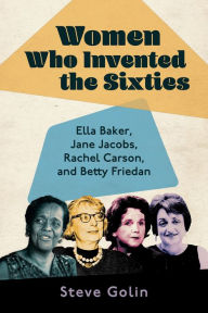 Title: Women Who Invented the Sixties: Ella Baker, Jane Jacobs, Rachel Carson, and Betty Friedan, Author: Steve Golin