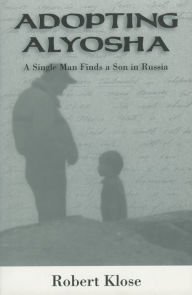 Title: Adopting Alyosha: A Single Man Finds a Son in Russia, Author: Robert Klose
