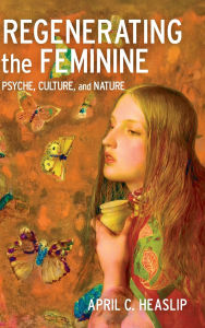 Title: Regenerating the Feminine: Psyche, Culture, and Nature, Author: April C. Heaslip