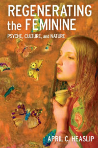 Title: Regenerating the Feminine: Psyche, Culture, and Nature, Author: April C. Heaslip