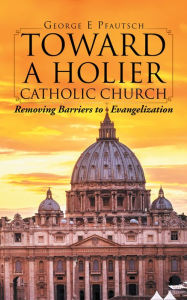 Title: Toward a Holier Catholic Church: Removing Barriers to Evangelization, Author: George E Pfautsch