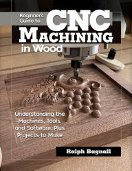 Title: Beginner's Guide to CNC Machining in Wood: Understanding the Machines, Tools, and Software, Plus Projects to Make, Author: Ralph Bagnall