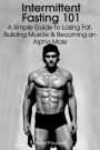 Intermittent Fasting 101: A Simple Guide to Losing Fat, Building Muscle and Becoming an Alpha Male
