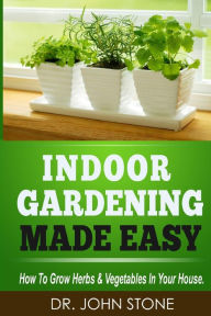 Title: Indoor Gardening Made Easy: How To Grow Herbs & Vegetables In Your House, Author: John Stone