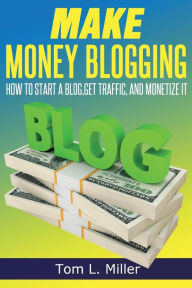 Title: Make Money Blogging: How To Start A Blog, Get Traffic, and Monetize it, Author: Tom L. Miller