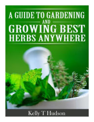 Title: A Guide to Gardening and Growing Best Herbs Anywhere, Author: Kelly T Hudson