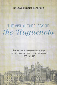 Title: The Visual Theology of the Huguenots: Towards an Architectural Iconology of Early Modern French Protestantism, 1535 to 1623, Author: Randal Carter Working
