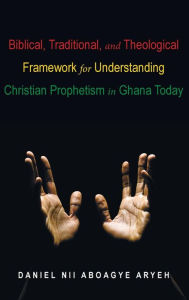 Title: Biblical, Traditional, and Theological Framework for Understanding Christian Prophetism in Ghana Today, Author: Daniel Nii Aboagye Aryeh