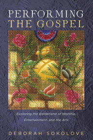 Title: Performing the Gospel: Exploring the Borderland of Worship, Entertainment, and the Arts, Author: Deborah Sokolove