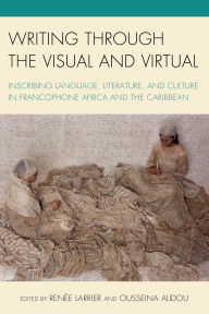 Title: Writing through the Visual and Virtual: Inscribing Language, Literature, and Culture in Francophone Africa and the Caribbean, Author: Bertrade Ngo-Ngijol Banoum